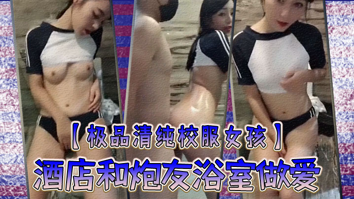 极品清纯校服女孩酒店和炮友浴室做爱圆润粉嫩的乳房中的指自慰淫叫你看你弄得那麽多油阿姨打扫要辛苦啦